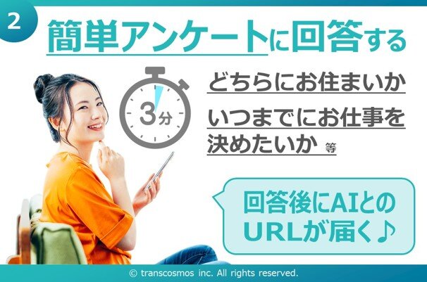 ② 簡単アンケートに回答する どちらにお住まいか いつまでにお仕事を決めたいか 等 回答後にAIとのURLが届く♪ © transcosmos inc. All rights reserved.