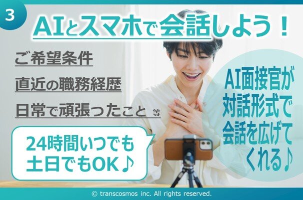③ AIとスマホで会話しよう! ご希望条件 直近の職務経歴 日常で頑張ったこと 等 24時間いつでも土日でもOK♪ AI面接官が対話形式で会話を広げてくれる#9834; © transcosmos inc. All rights reserved.