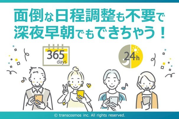 面倒な日程調整も不要で深夜早朝でもできちゃう! 365days 24h © transcosmos inc. All rights reserved.